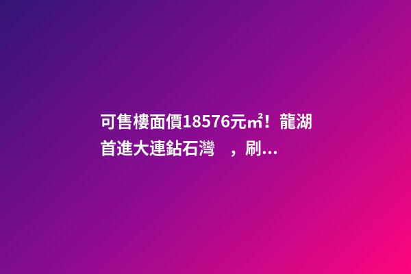 可售樓面價18576元/㎡！龍湖首進大連鉆石灣，刷新板塊歷史！